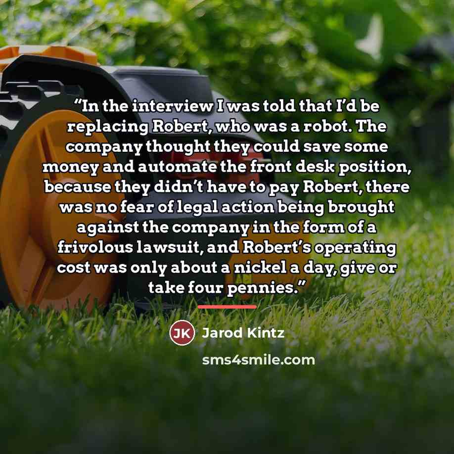 “In the interview I was told that I’d be replacing Robert, who was a robot. The company thought they could save some money and automate the front desk position, because they didn’t have to pay Robert, there was no fear of legal action being brought against the company in the form of a frivolous…” quote by Jarod Kintz