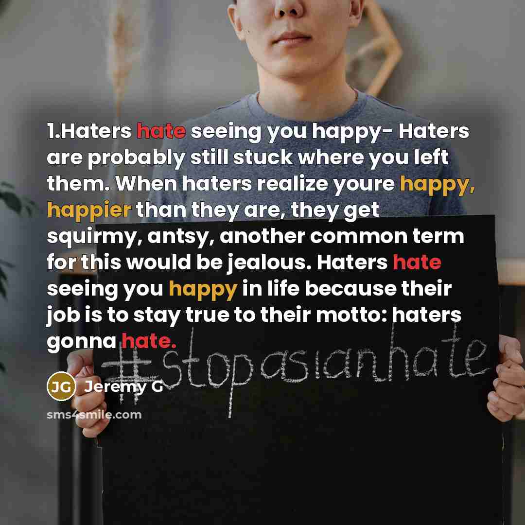 “1.Haters hate seeing you happy- Haters are probably still stuck where you left them. When haters realize youre happy, happier than they are, they get squirmy, antsy, another common term for this would be jealous. Haters hate seeing you happy in life because their job is to stay true to their…” quote by Jeremy G
