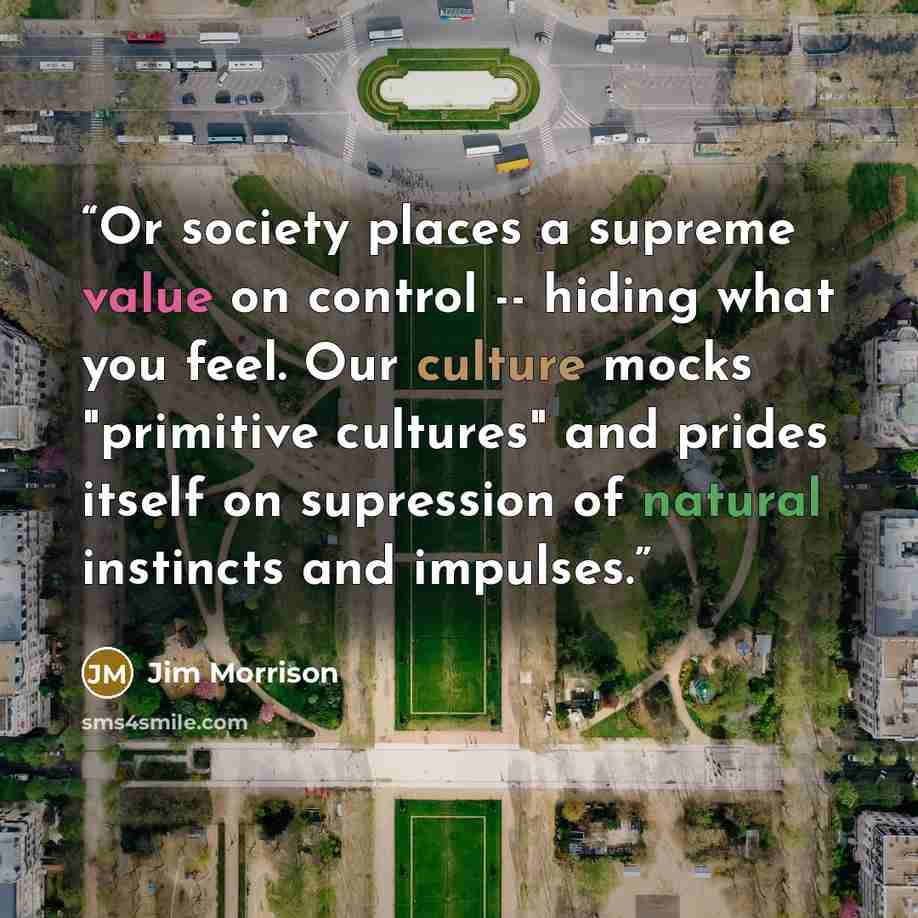 “Or society places a supreme value on control -- hiding what you feel. Our culture mocks "primitive cultures" and prides itself on supression of natural instincts and impulses.” quote by Jim Morrison