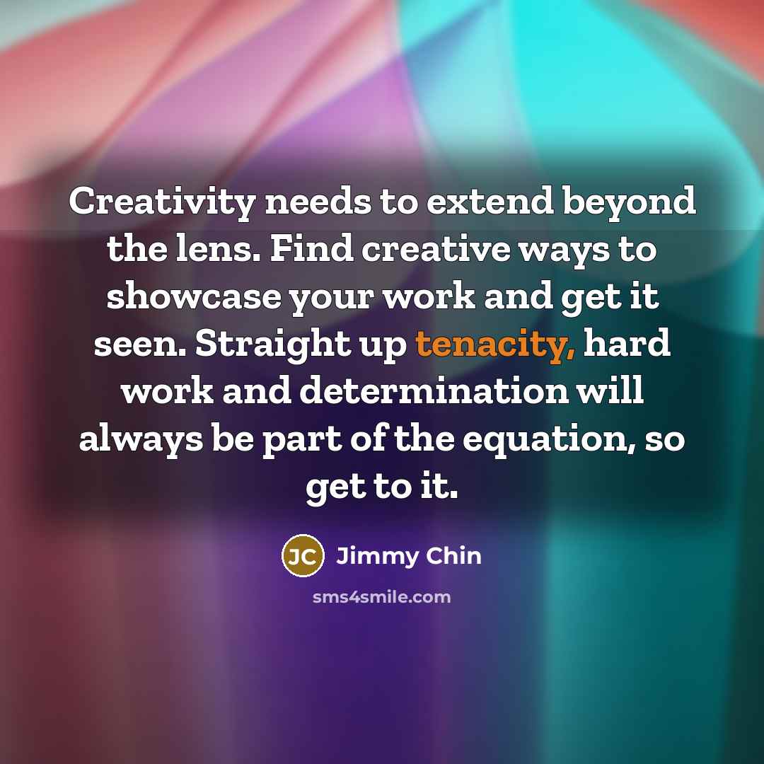 “Creativity needs to extend beyond the lens. Find creative ways to showcase your work and get it seen. Straight up tenacity, hard work and determination will always be part of the equation, so get to it.” quote by Jimmy Chin
