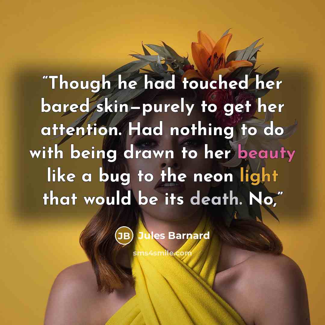 “Though he had touched her bared skin—purely to get her attention. Had nothing to do with being drawn to her beauty like a bug to the neon light that would be its death. No,” quote by Jules Barnard