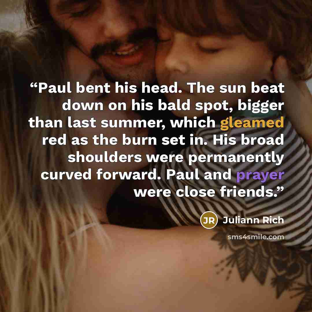 “Paul bent his head. The sun beat down on his bald spot, bigger than last summer, which gleamed red as the burn set in. His broad shoulders were permanently curved forward. Paul and prayer were close friends.” quote by Juliann Rich