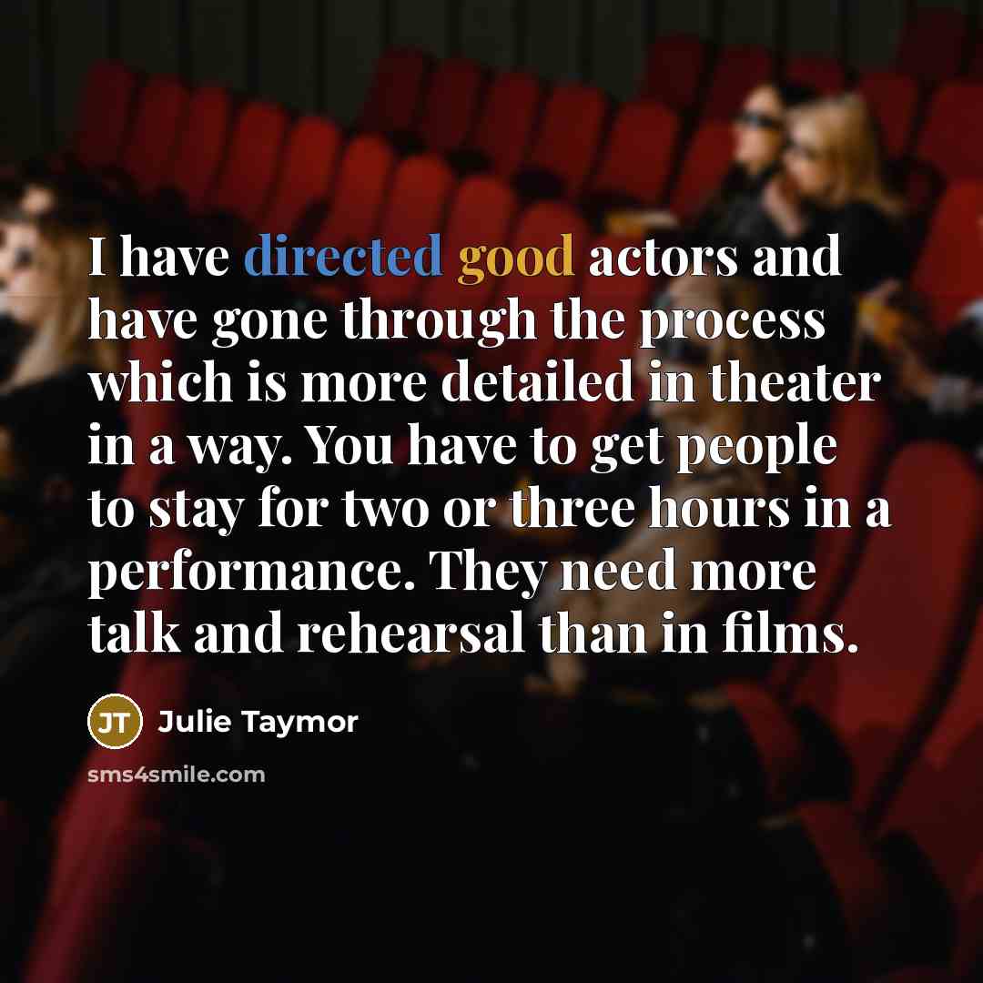 “I have directed good actors and have gone through the process which is more detailed in theater in a way. You have to get people to stay for two or three hours in a performance. They need more talk and rehearsal than in films.” quote by Julie Taymor