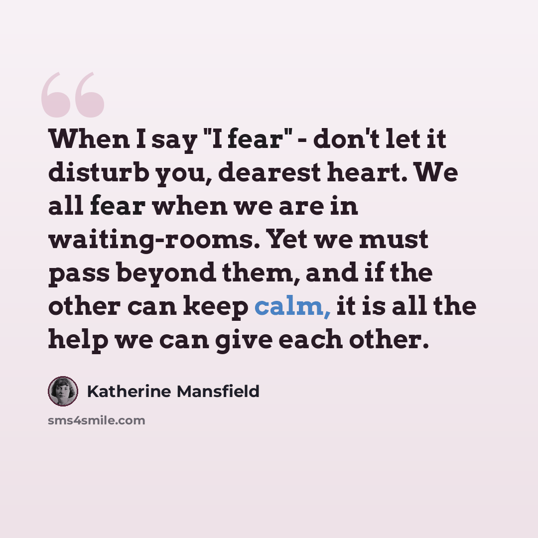 “When I say "I fear" - don't let it disturb you, dearest heart. We all fear when we are in waiting-rooms. Yet we must pass beyond them, and if the other can keep calm, it is all the help we can give each other.” quote by Katherine Mansfield