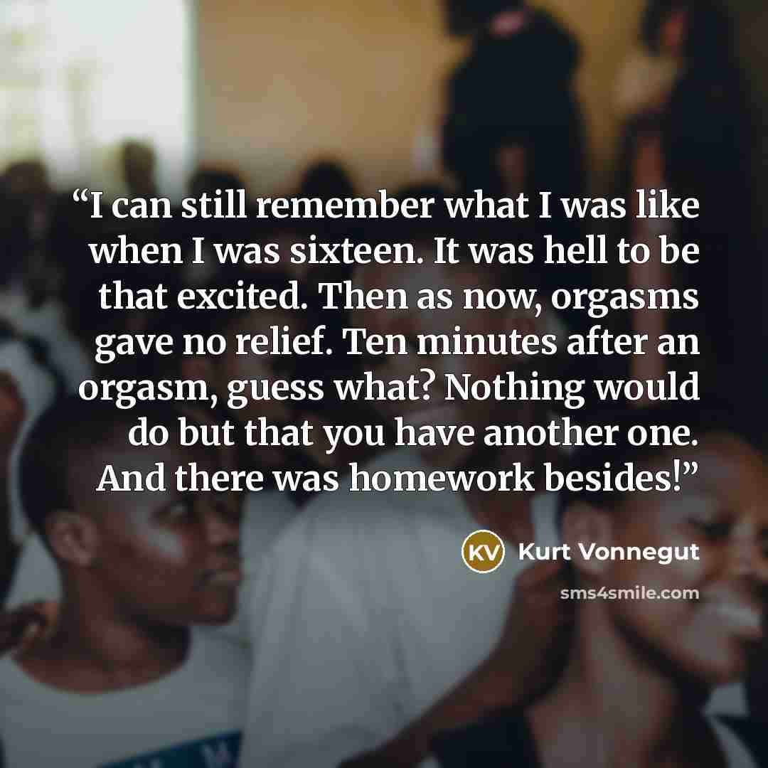 “I can still remember what I was like when I was sixteen. It was hell to be that excited. Then as now, orgasms gave no relief. Ten minutes after an orgasm, guess what? Nothing would do but that you have another one. And there was homework besides!” quote by Kurt Vonnegut