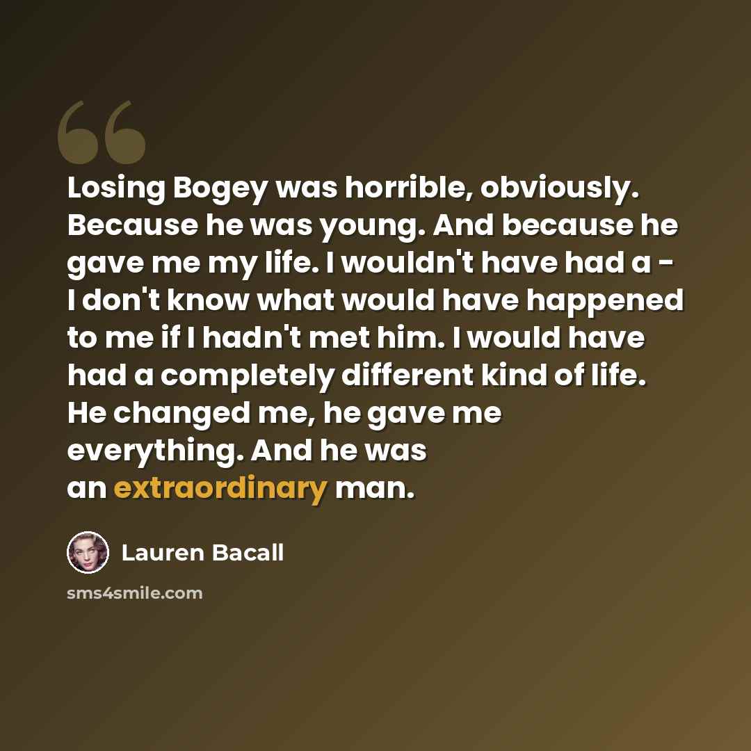 “Losing Bogey was horrible, obviously. Because he was young. And because he gave me my life. I wouldn't have had a - I don't know what would have happened to me if I hadn't met him. I would have had a completely different kind of life. He changed me, he gave me everything. And he was an…” quote by Lauren Bacall