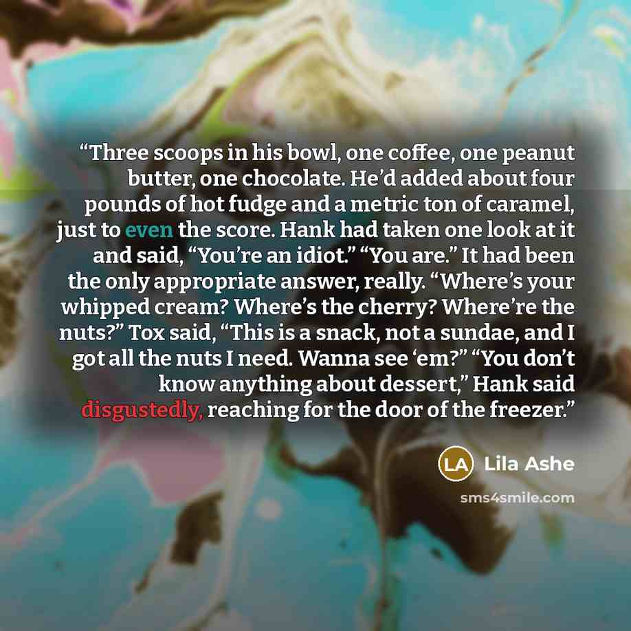 “Three scoops in his bowl, one coffee, one peanut butter, one chocolate. He’d added about four pounds of hot fudge and a metric ton of caramel, just to even the score. Hank had taken one look at it and said, “You’re an idiot.” “You are.” It had been the only appropriate answer, really. “Where’s…” quote by Lila Ashe