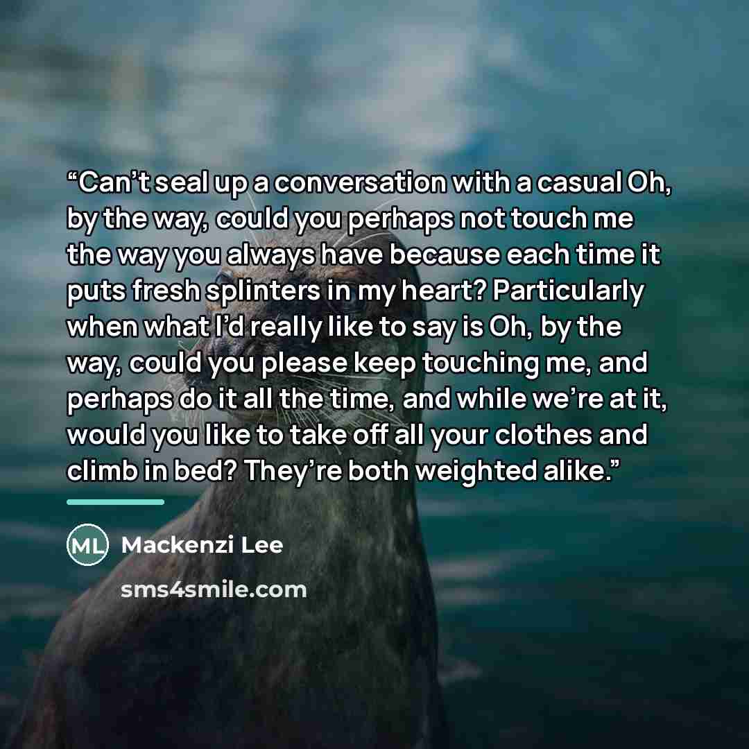 “Can’t seal up a conversation with a casual Oh, by the way, could you perhaps not touch me the way you always have because each time it puts fresh splinters in my heart? Particularly when what I’d really like to say is Oh, by the way, could you please keep touching me, and perhaps do it all the…” quote by Mackenzi Lee