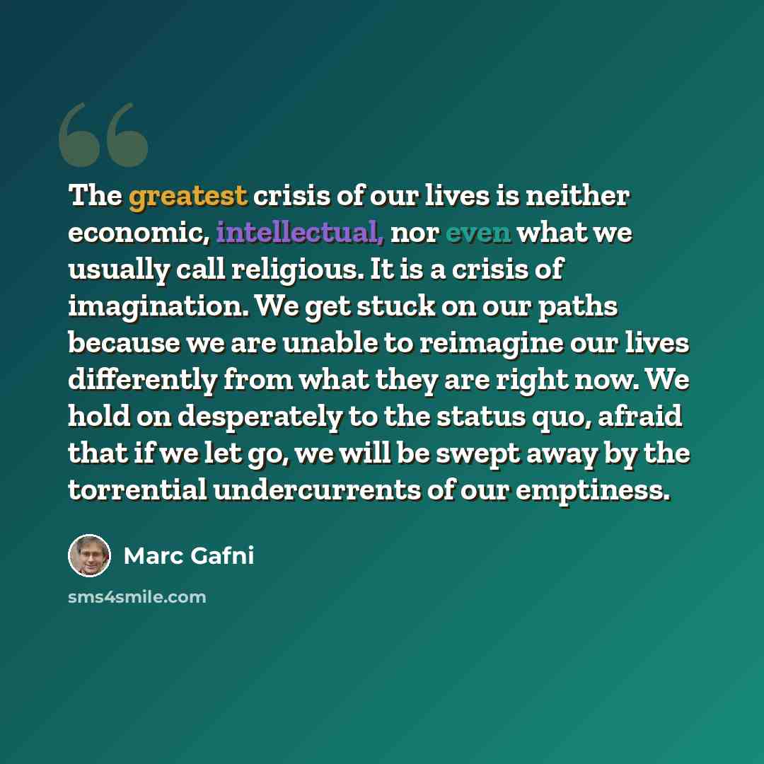 “The greatest crisis of our lives is neither economic, intellectual, nor even what we usually call religious. It is a crisis of imagination. We get stuck on our paths because we are unable to reimagine our lives differently from what they are right now. We hold on desperately to the status quo…” quote by Marc Gafni