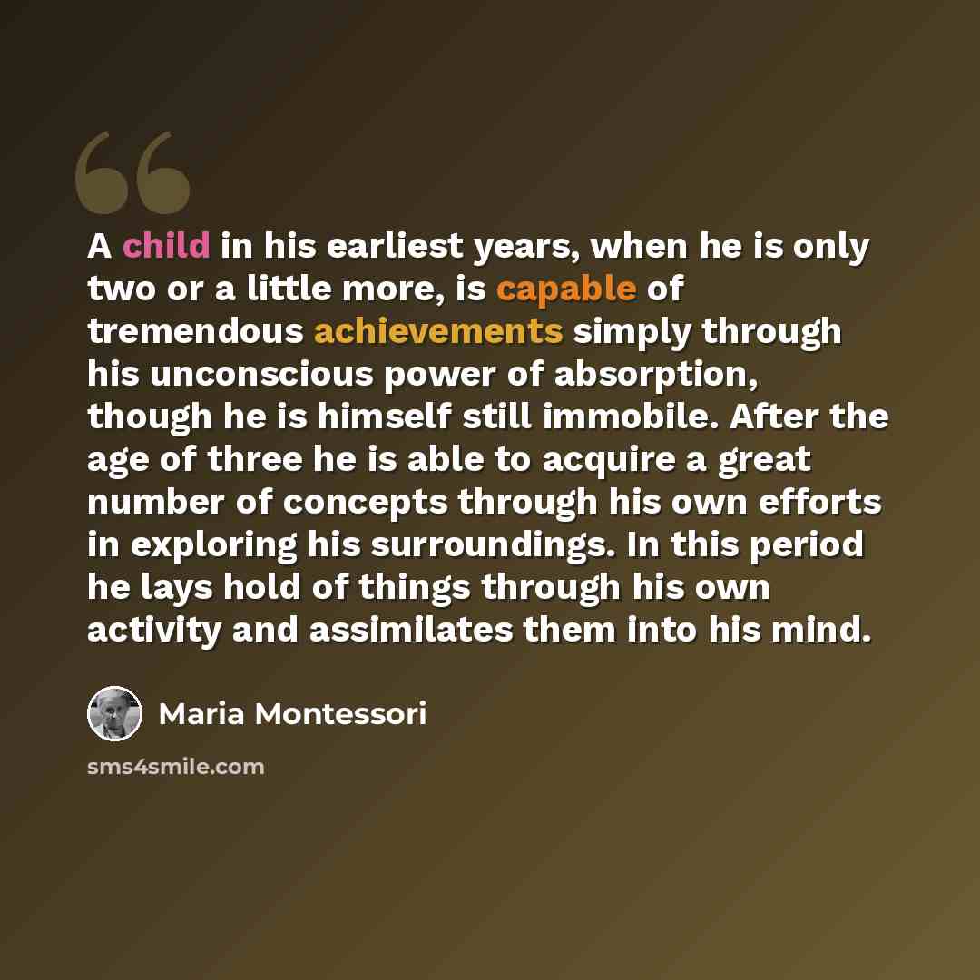 “A child in his earliest years, when he is only two or a little more, is capable of tremendous achievements simply through his unconscious power of absorption, though he is himself still immobile. After the age of three he is able to acquire a great number of concepts through his own efforts in…” quote by Maria Montessori