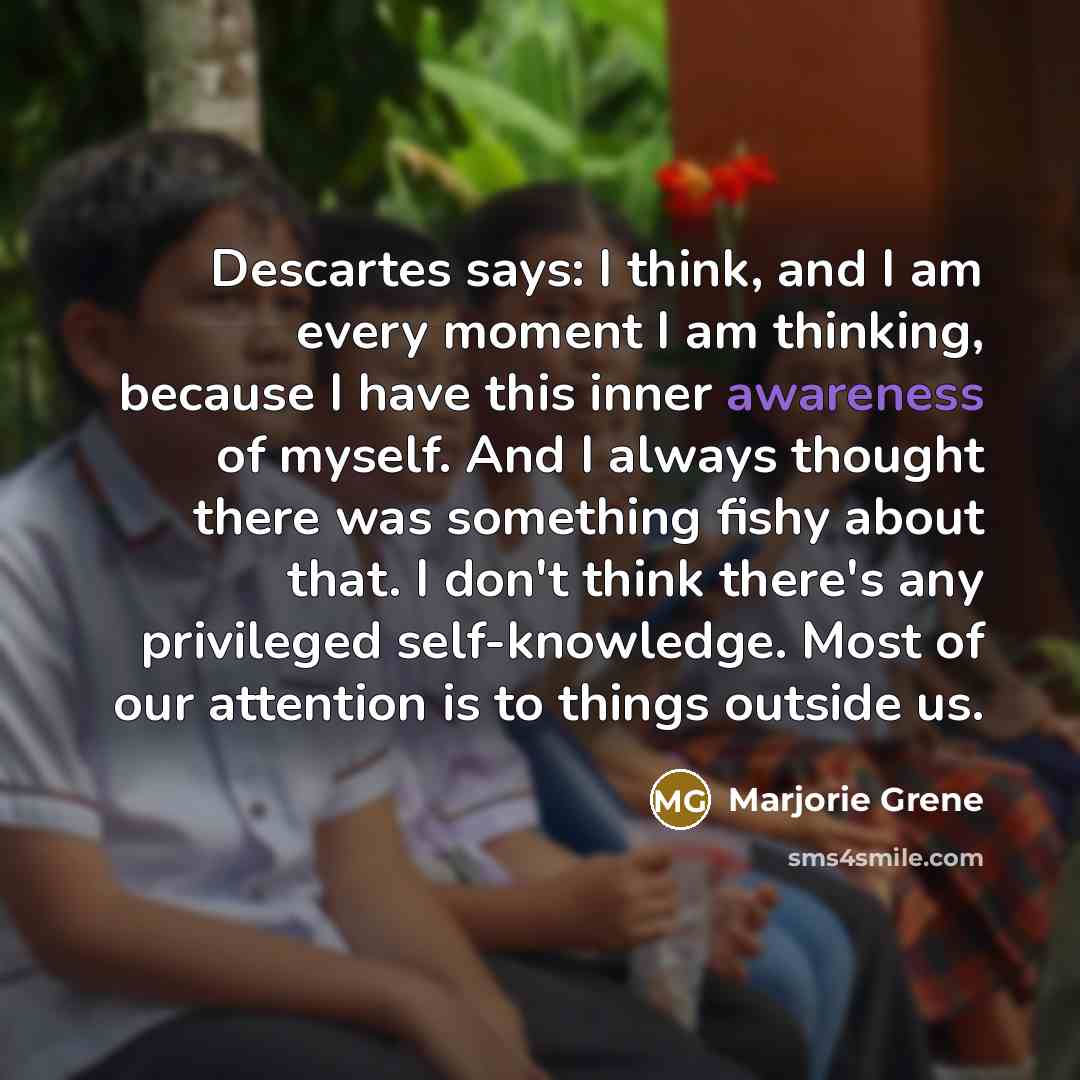 “Descartes says: I think, and I am every moment I am thinking, because I have this inner awareness of myself. And I always thought there was something fishy about that. I don't think there's any privileged self-knowledge. Most of our attention is to things outside us.” quote by Marjorie Grene