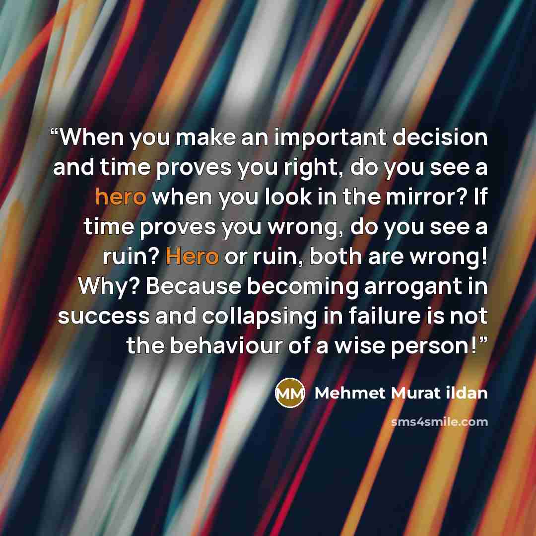 “When you make an important decision and time proves you right, do you see a hero when you look in the mirror? If time proves you wrong, do you see a ruin? Hero or ruin, both are wrong! Why? Because becoming arrogant in success and collapsing in failure is not the behaviour of a wise person!” quote by Mehmet Murat ildan