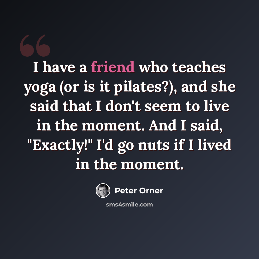 “I have a friend who teaches yoga (or is it pilates?), and she said that I don't seem to live in the moment. And I said, "Exactly!" I'd go nuts if I lived in the moment.” quote by Peter Orner