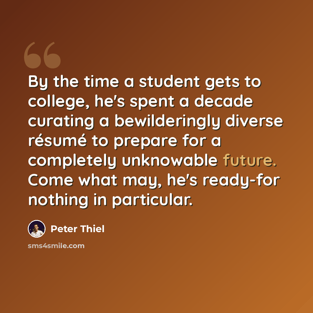 “By the time a student gets to college, he's spent a decade curating a bewilderingly diverse résumé to prepare for a completely unknowable future. Come what may, he's ready-for nothing in particular.” quote by Peter Thiel