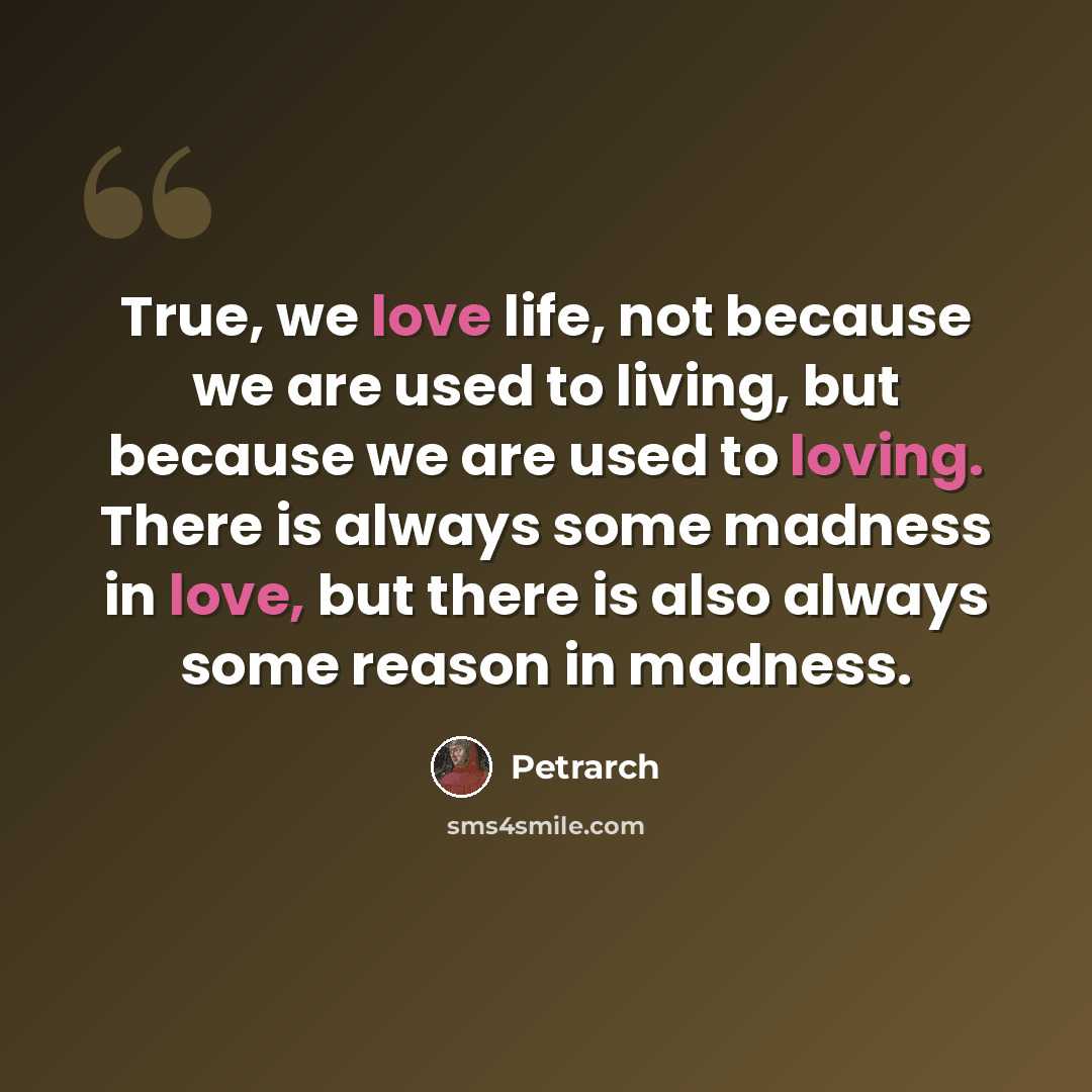 “True, we love life, not because we are used to living, but because we are used to loving. There is always some madness in love, but there is also always some reason in madness.” quote by Petrarch