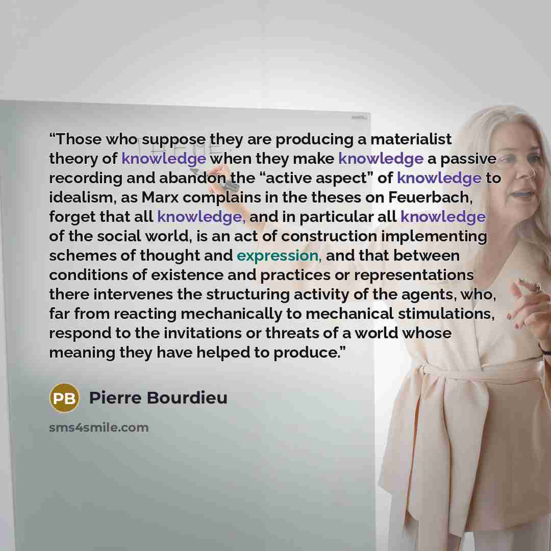 “Those who suppose they are producing a materialist theory of knowledge when they make knowledge a passive recording and abandon the “active aspect” of knowledge to idealism, as Marx complains in the theses on Feuerbach, forget that all knowledge, and in particular all knowledge of the social…” quote by Pierre Bourdieu