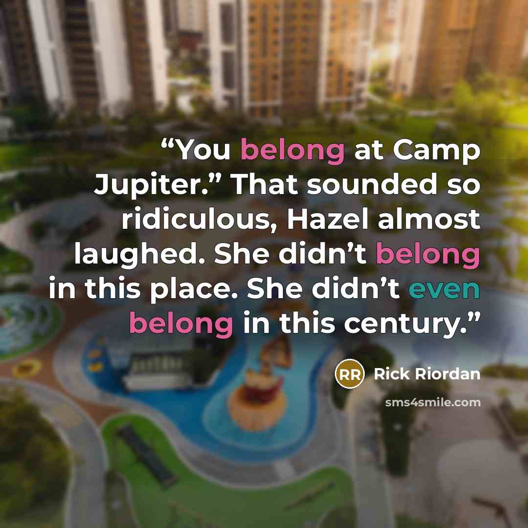 “You belong at Camp Jupiter.” That sounded so ridiculous, Hazel almost laughed. She didn’t belong in this place. She didn’t even belong in this century.” quote by Rick Riordan