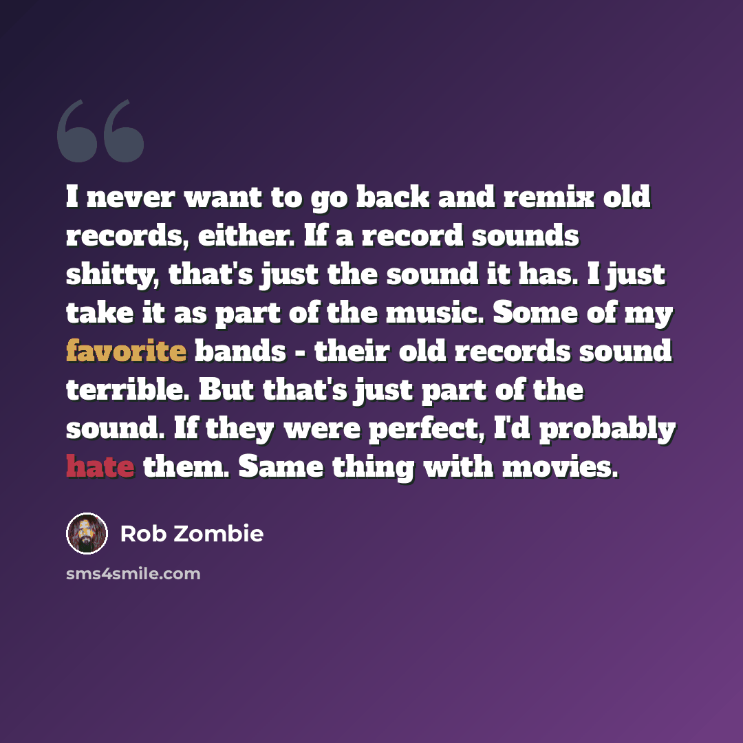 “I never want to go back and remix old records, either. If a record sounds shitty, that's just the sound it has. I just take it as part of the music. Some of my favorite bands - their old records sound terrible. But that's just part of the sound. If they were perfect, I'd probably hate them. Same…” quote by Rob Zombie