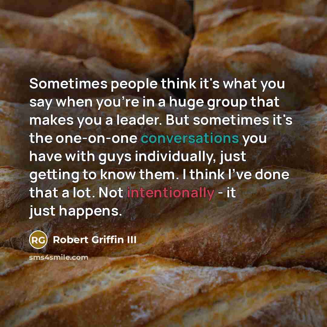 “Sometimes people think it's what you say when you're in a huge group that makes you a leader. But sometimes it's the one-on-one conversations you have with guys individually, just getting to know them. I think I've done that a lot. Not intentionally - it just happens.” quote by Robert Griffin III