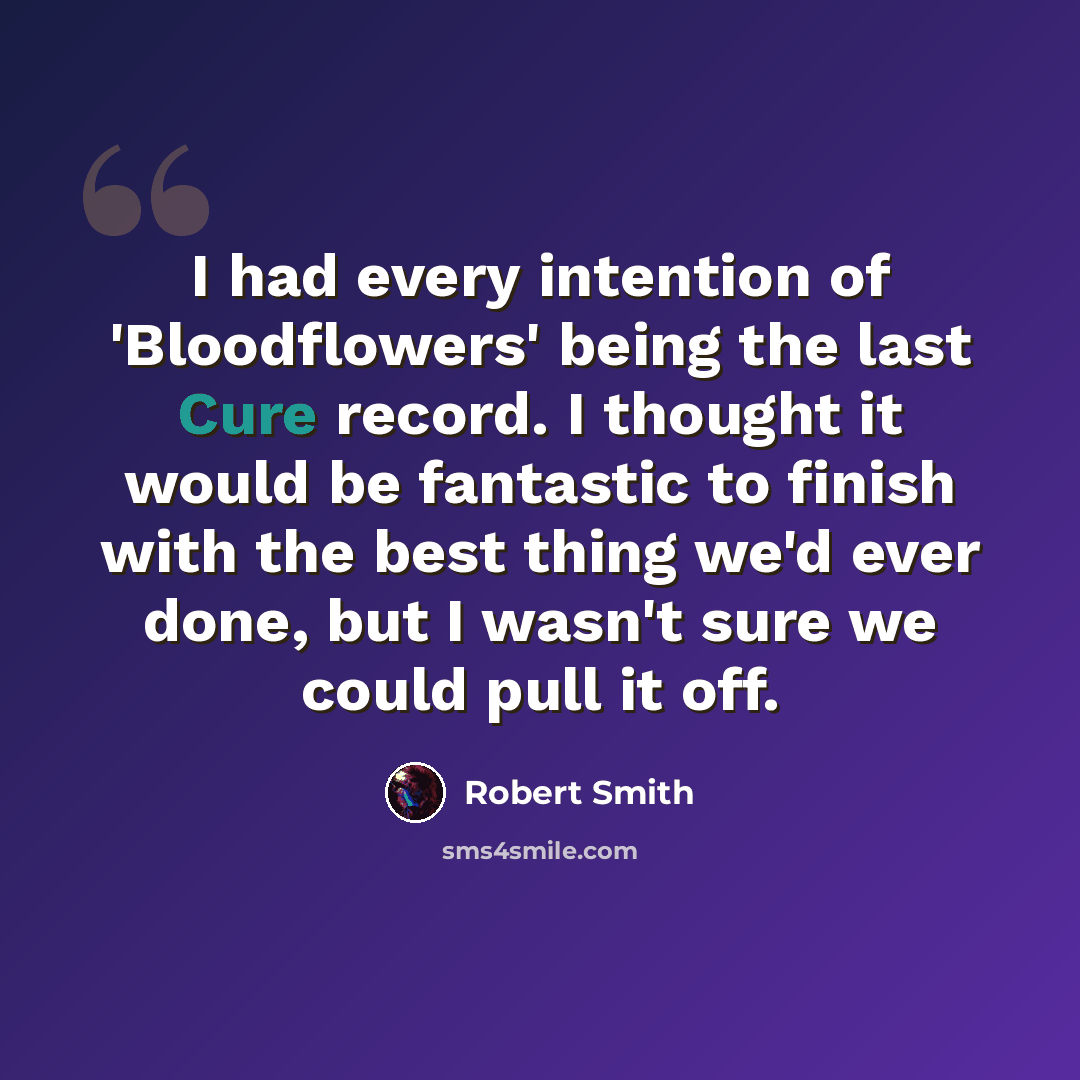 “I had every intention of 'Bloodflowers' being the last Cure record. I thought it would be fantastic to finish with the best thing we'd ever done, but I wasn't sure we could pull it off.” quote by Robert Smith