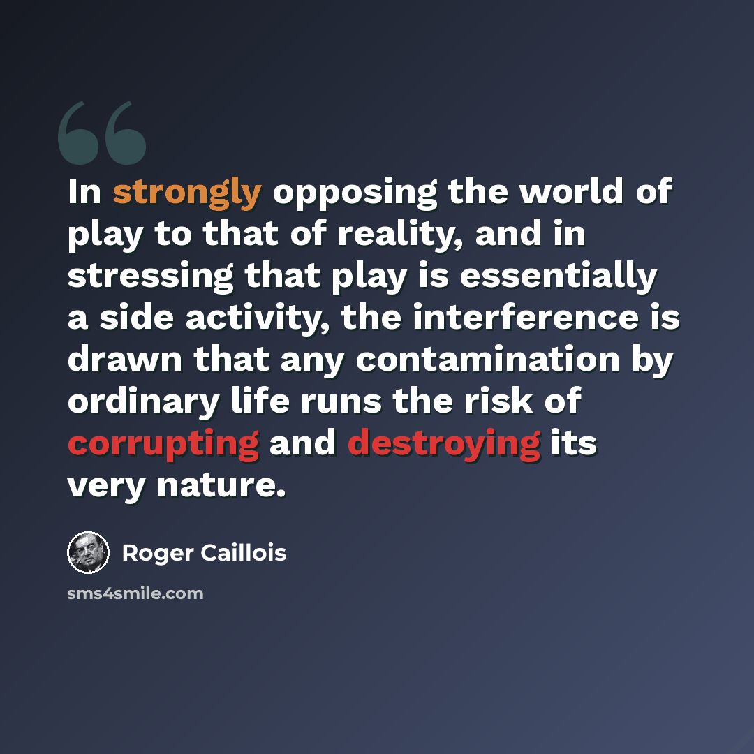 “In strongly opposing the world of play to that of reality, and in stressing that play is essentially a side activity, the interference is drawn that any contamination by ordinary life runs the risk of corrupting and destroying its very nature.” quote by Roger Caillois