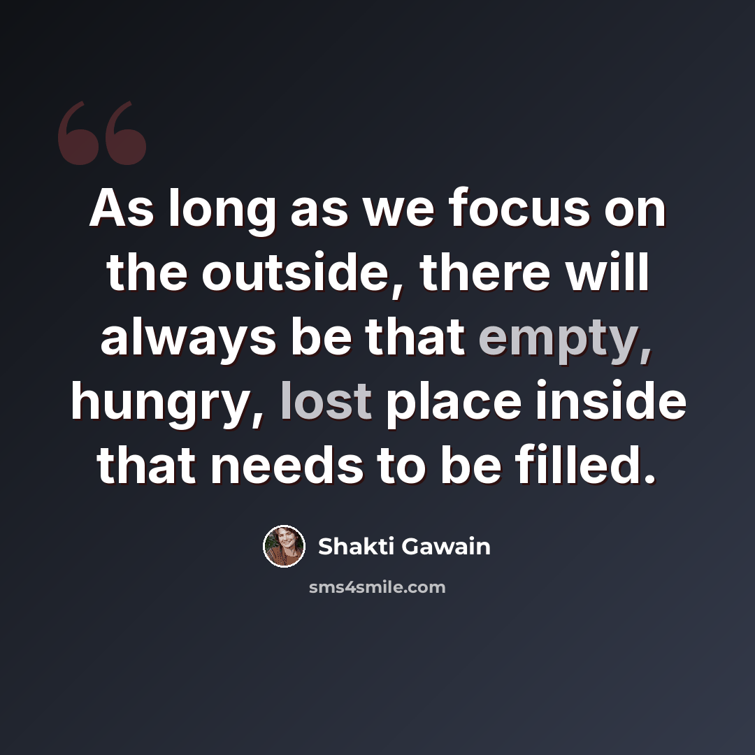 “As long as we focus on the outside, there will always be that empty, hungry, lost place inside that needs to be filled.” quote by Shakti Gawain