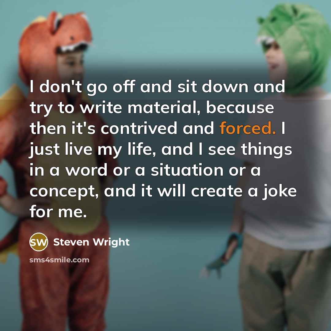 “I don't go off and sit down and try to write material, because then it's contrived and forced. I just live my life, and I see things in a word or a situation or a concept, and it will create a joke for me.” quote by Steven Wright