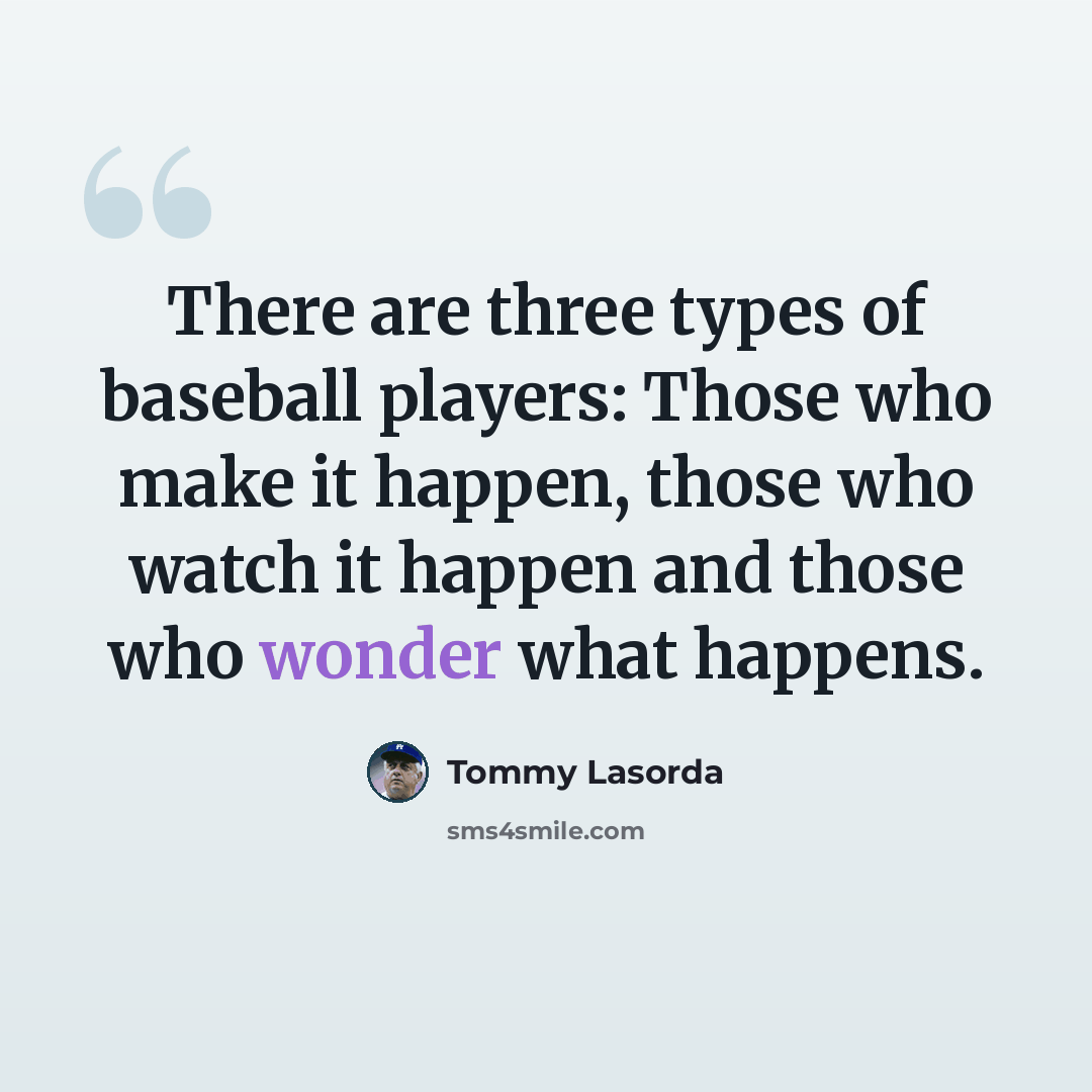 “There are three types of baseball players: Those who make it happen, those who watch it happen and those who wonder what happens.” quote by Tommy Lasorda