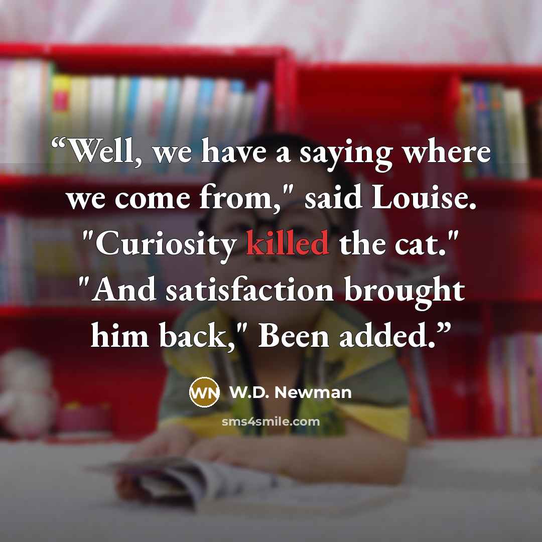 “Well, we have a saying where we come from," said Louise. "Curiosity killed the cat." "And satisfaction brought him back," Been added.” quote by W.D. Newman