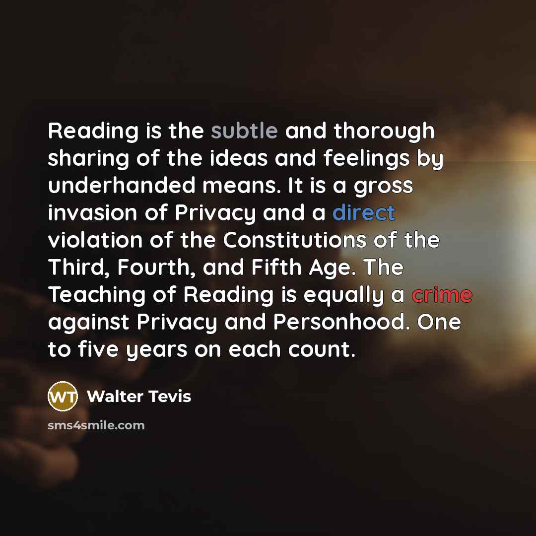 “Reading is the subtle and thorough sharing of the ideas and feelings by underhanded means. It is a gross invasion of Privacy and a direct violation of the Constitutions of the Third, Fourth, and Fifth Age. The Teaching of Reading is equally a crime against Privacy and Personhood. One to five years…” quote by Walter Tevis