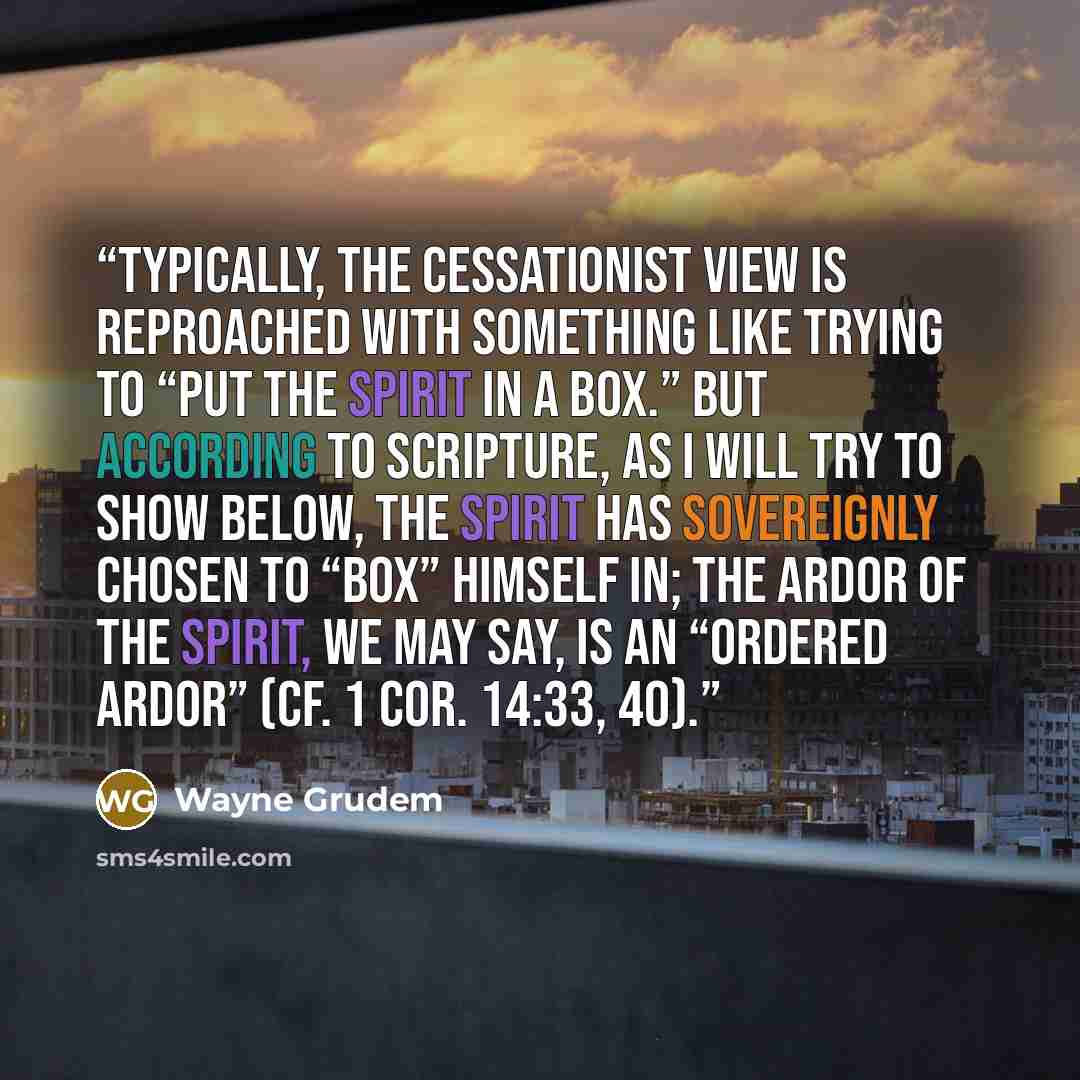 “Typically, the cessationist view is reproached with something like trying to “put the Spirit in a box.” But according to Scripture, as I will try to show below, the Spirit has sovereignly chosen to “box” himself in; the ardor of the Spirit, we may say, is an “ordered ardor” (cf. 1 Cor. 14:33, 40).” quote by Wayne Grudem