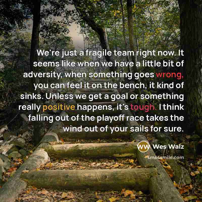 “We're just a fragile team right now. It seems like when we have a little bit of adversity, when something goes wrong, you can feel it on the bench, it kind of sinks. Unless we get a goal or something really positive happens, it's tough. I think falling out of the playoff race takes the wind out of…” quote by Wes Walz