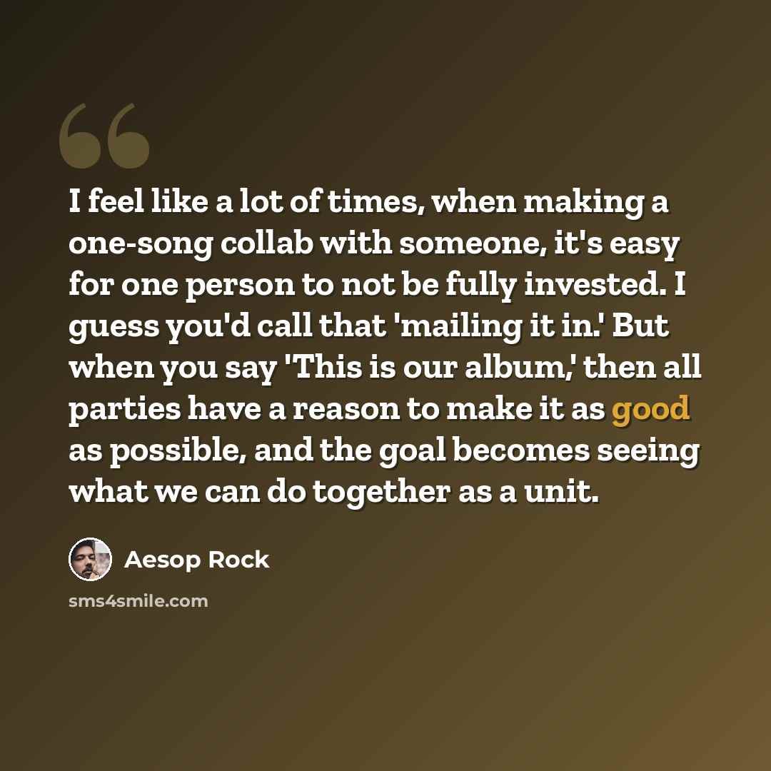 “I feel like a lot of times, when making a one-song collab with someone, it's easy for one person to not be fully invested. I guess you'd call that 'mailing it in.' But when you say 'This is our album,' then all parties have a reason to make it as good as possible, and the goal becomes seeing what…” quote by Aesop Rock
