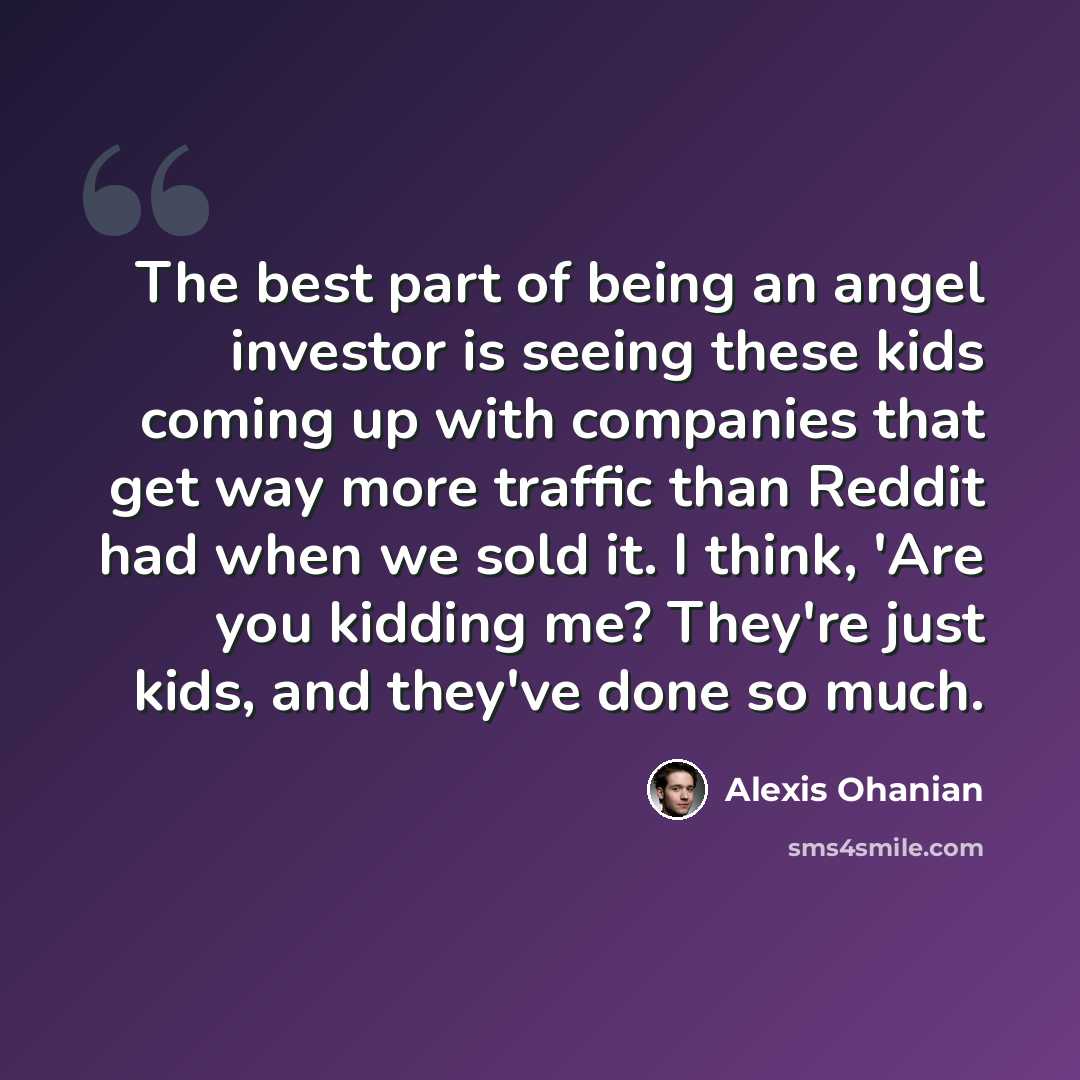 “The best part of being an angel investor is seeing these kids coming up with companies that get way more traffic than Reddit had when we sold it. I think, 'Are you kidding me? They're just kids, and they've done so much.” quote by Alexis Ohanian
