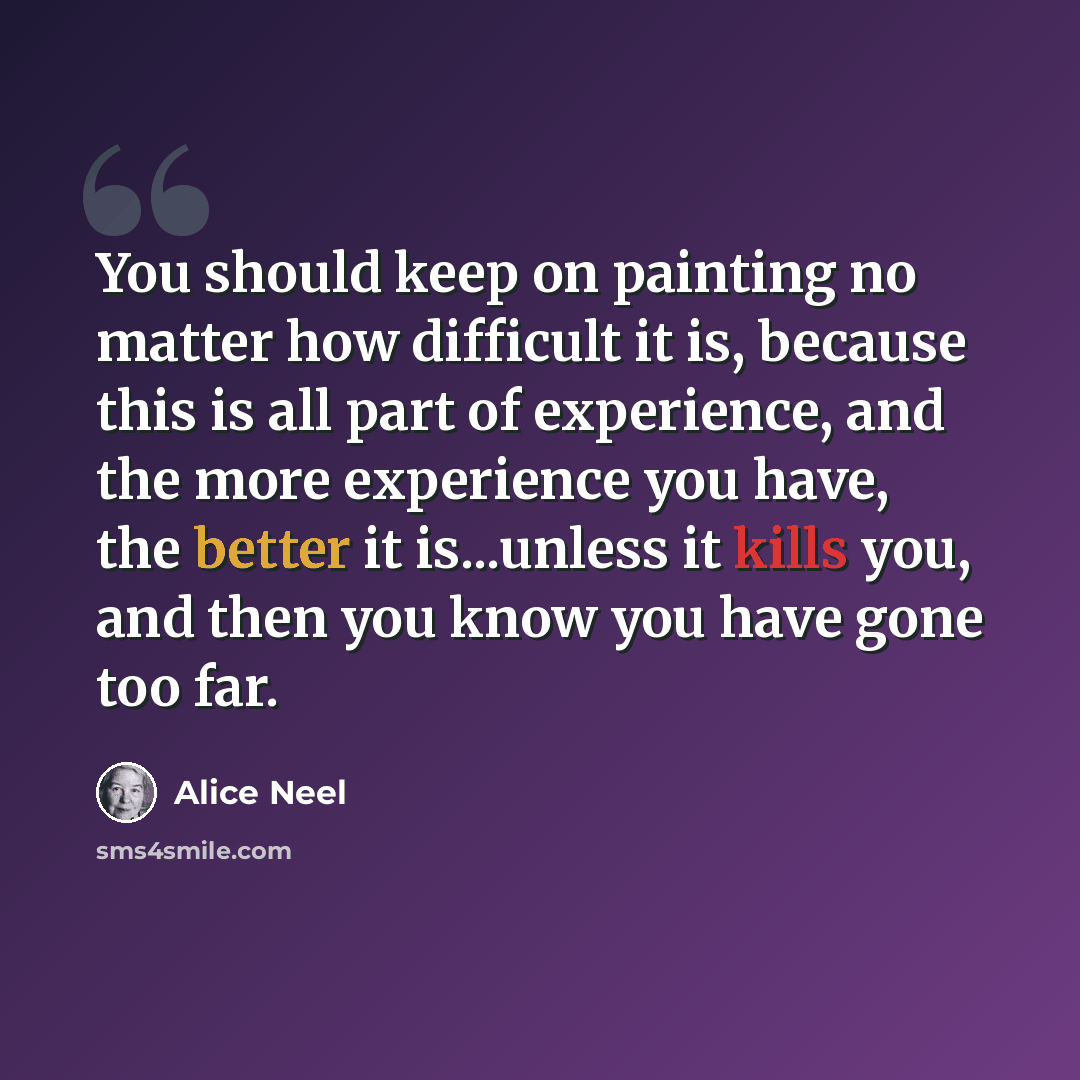 “You should keep on painting no matter how difficult it is, because this is all part of experience, and the more experience you have, the better it is...unless it kills you, and then you know you have gone too far.” quote by Alice Neel