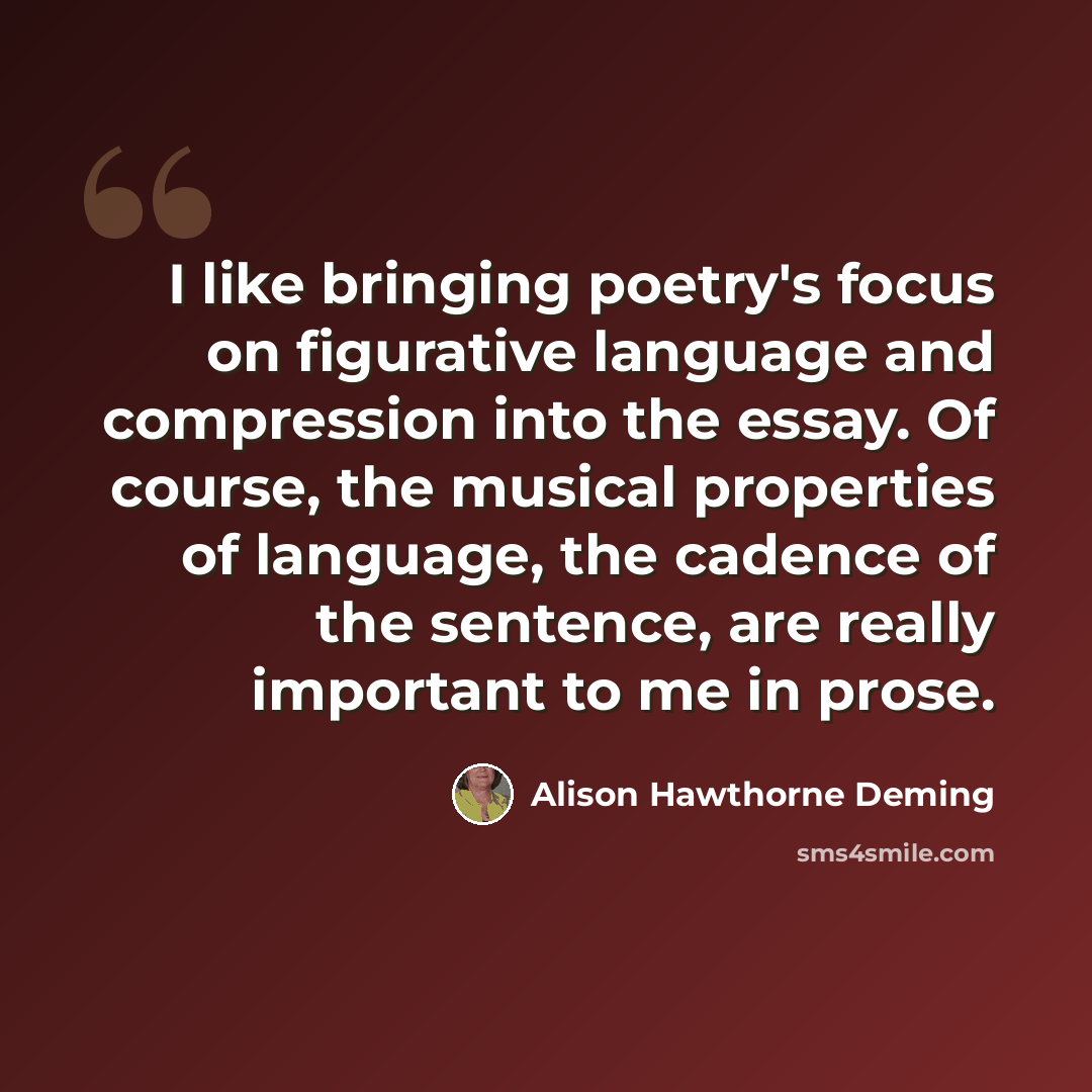 “I like bringing poetry's focus on figurative language and compression into the essay. Of course, the musical properties of language, the cadence of the sentence, are really important to me in prose.” quote by Alison Hawthorne Deming