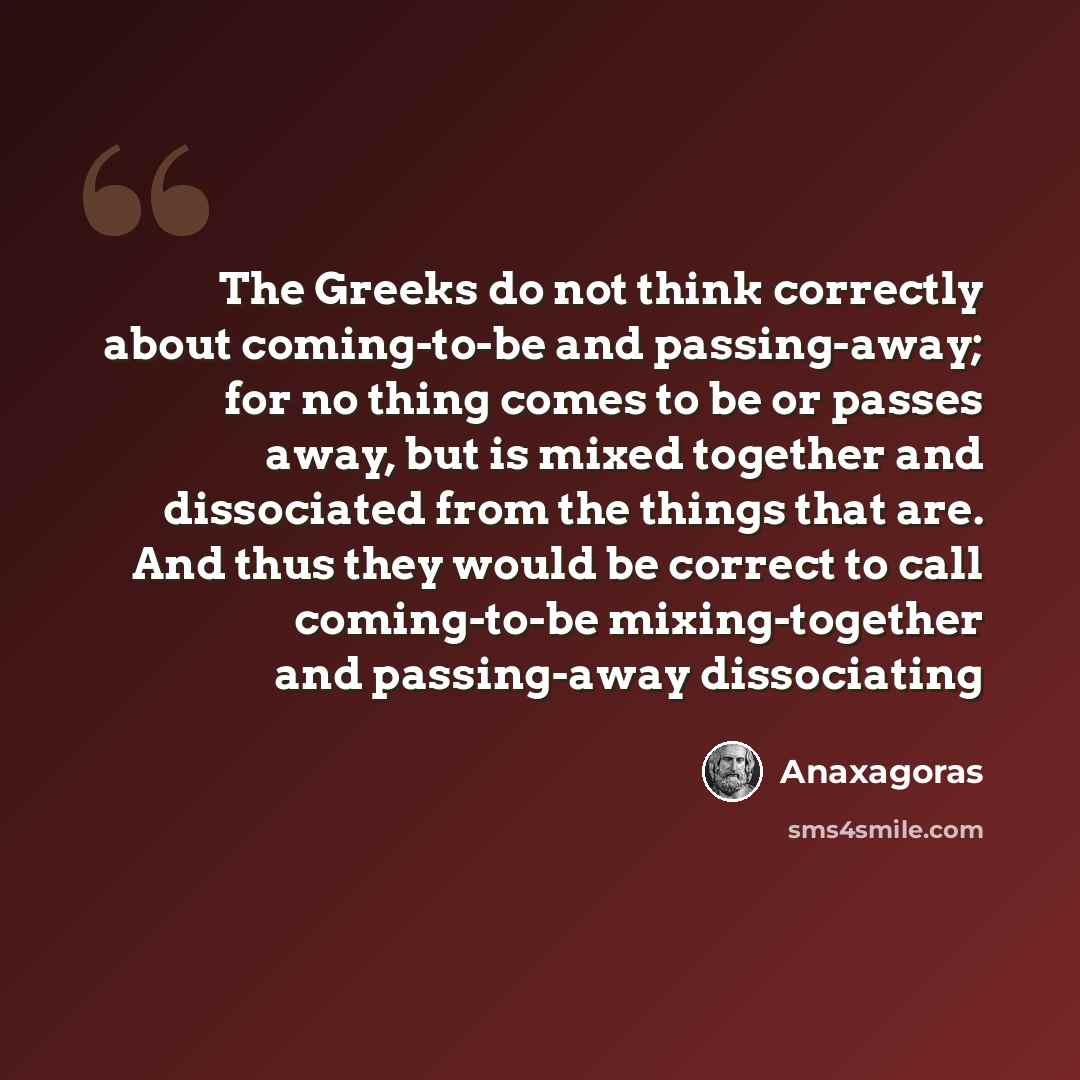 “The Greeks do not think correctly about coming-to-be and passing-away; for no thing comes to be or passes away, but is mixed together and dissociated from the things that are. And thus they would be correct to call coming-to-be mixing-together and passing-away dissociating” quote by Anaxagoras