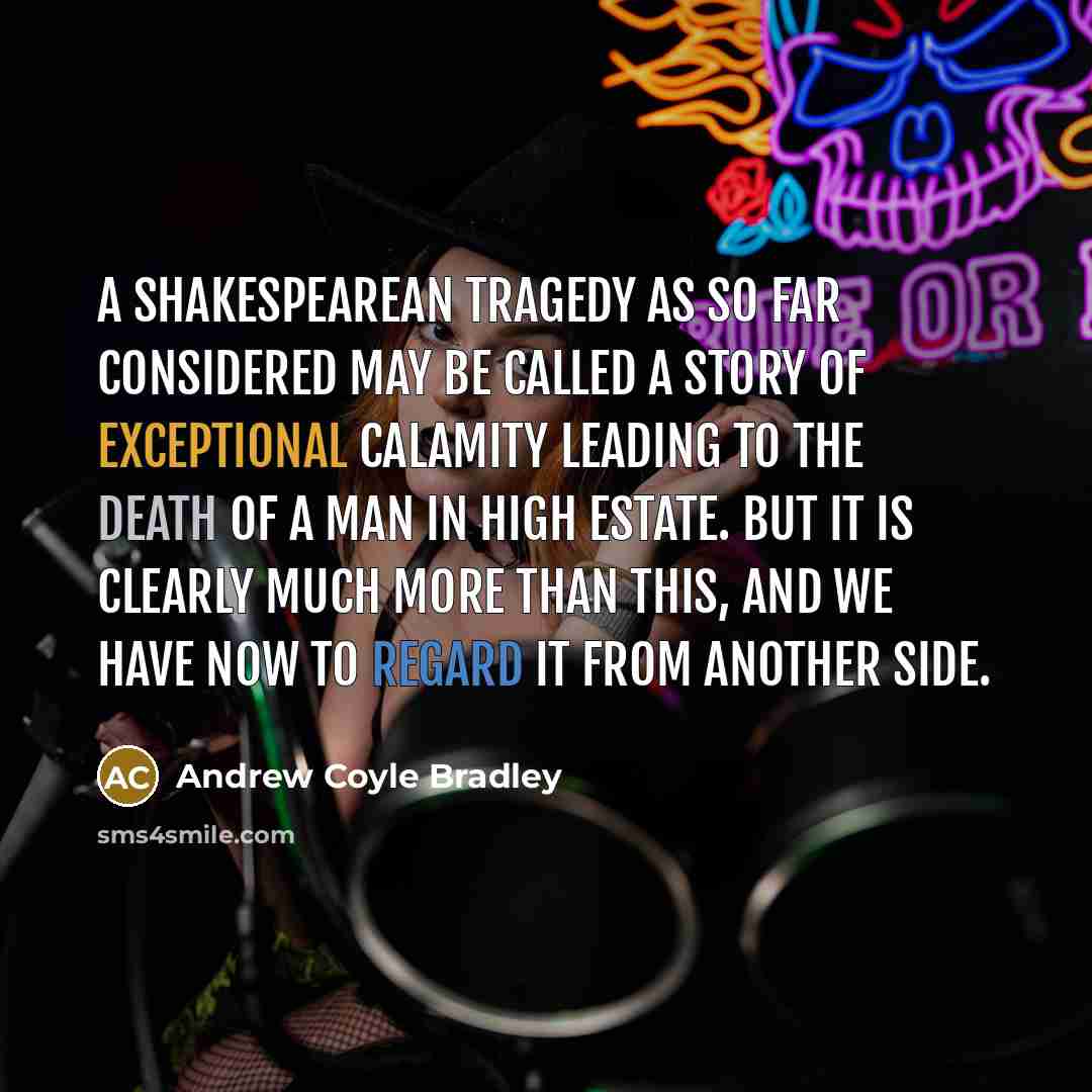 “A Shakespearean tragedy as so far considered may be called a story of exceptional calamity leading to the death of a man in high estate. But it is clearly much more than this, and we have now to regard it from another side.” quote by Andrew Coyle Bradley
