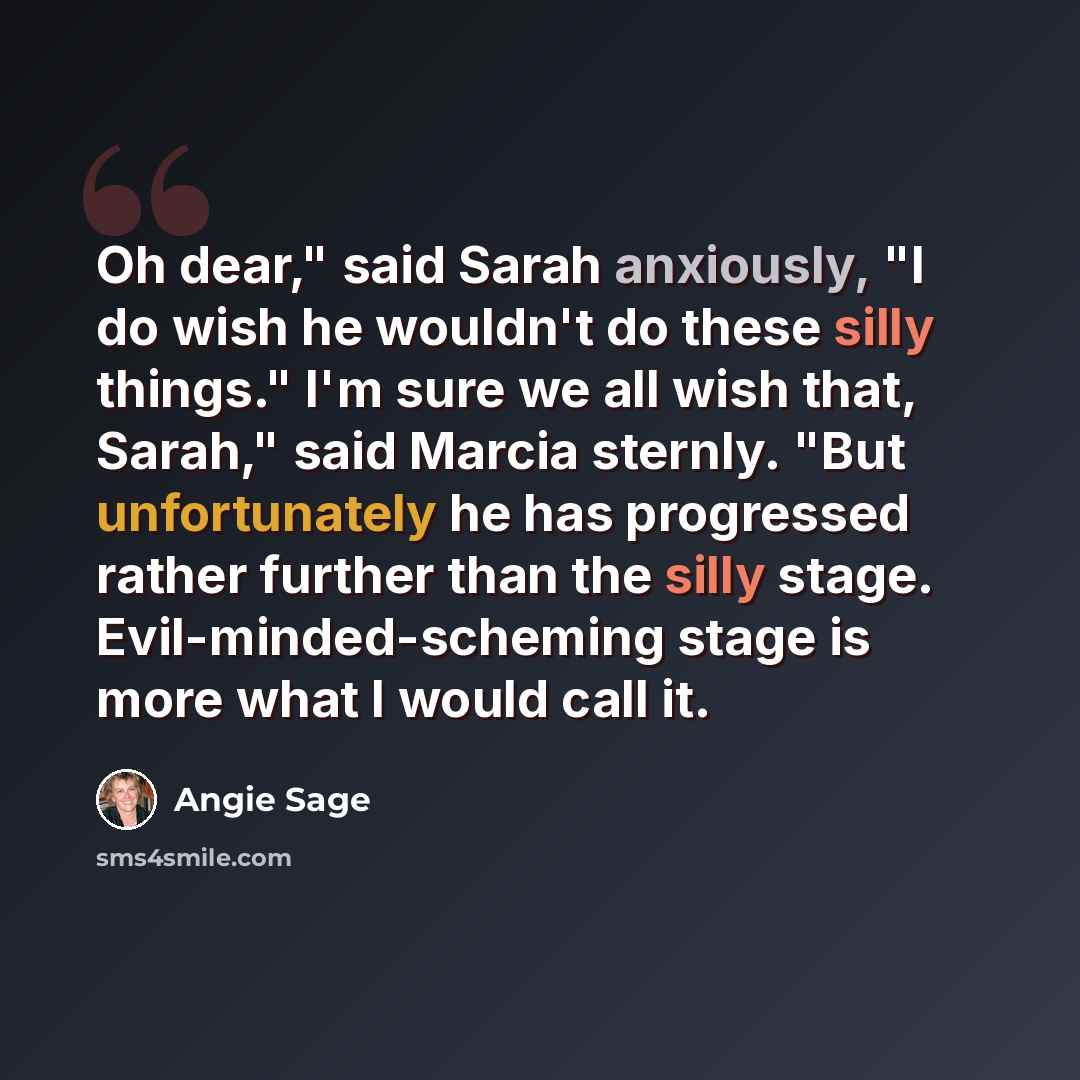 “Oh dear," said Sarah anxiously, "I do wish he wouldn't do these silly things." I'm sure we all wish that, Sarah," said Marcia sternly. "But unfortunately he has progressed rather further than the silly stage. Evil-minded-scheming stage is more what I would call it.” quote by Angie Sage