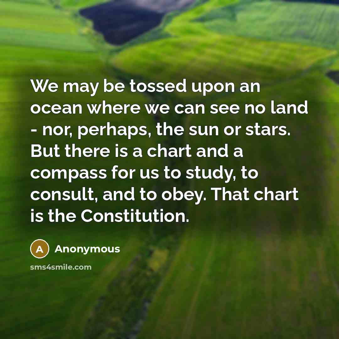 “We may be tossed upon an ocean where we can see no land - nor, perhaps, the sun or stars. But there is a chart and a compass for us to study, to consult, and to obey. That chart is the Constitution.” quote by Anonymous
