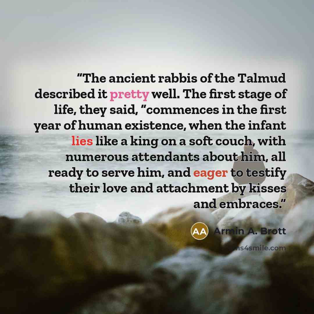 “The ancient rabbis of the Talmud described it pretty well. The first stage of life, they said, “commences in the first year of human existence, when the infant lies like a king on a soft couch, with numerous attendants about him, all ready to serve him, and eager to testify their love and…” quote by Armin A. Brott