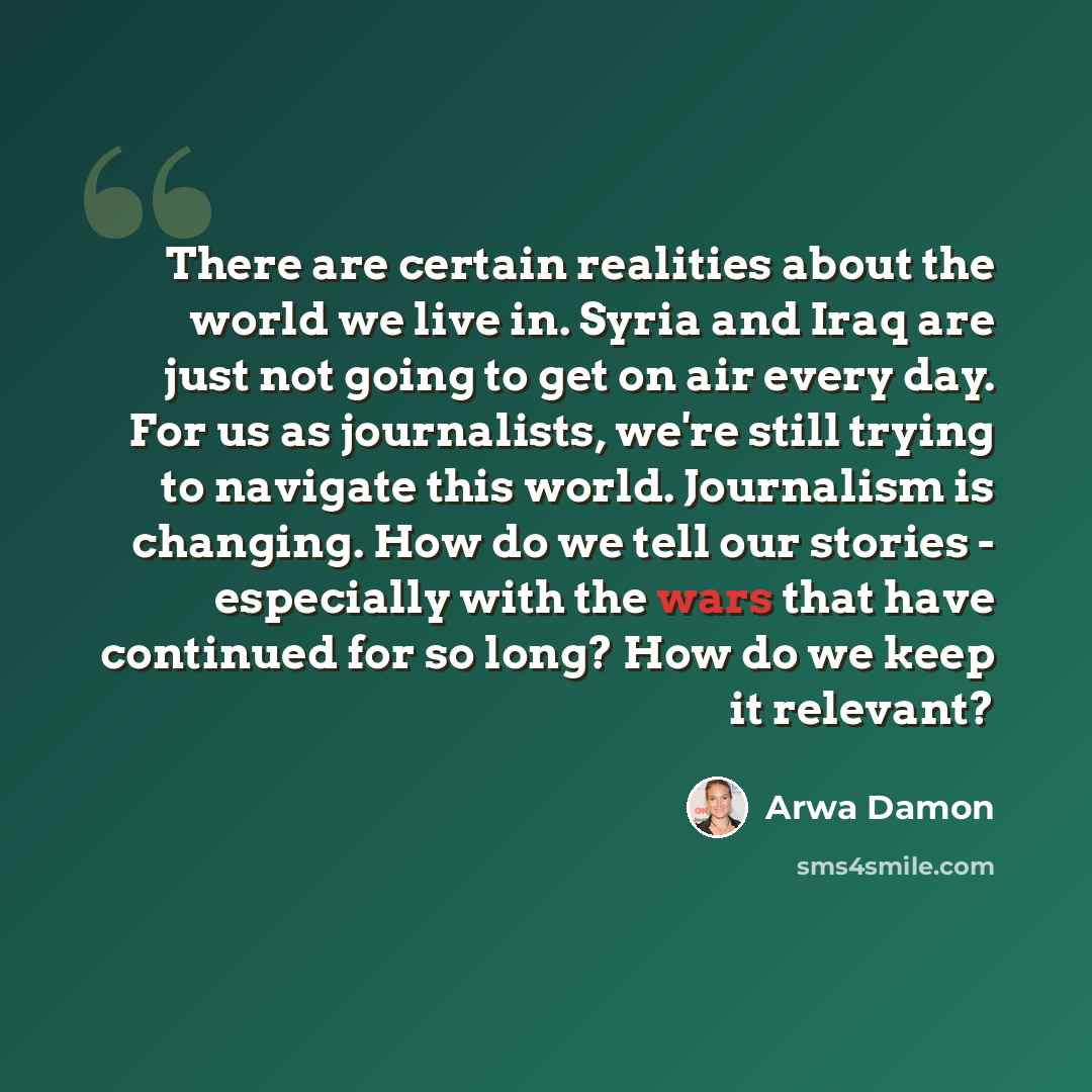 “There are certain realities about the world we live in. Syria and Iraq are just not going to get on air every day. For us as journalists, we're still trying to navigate this world. Journalism is changing. How do we tell our stories - especially with the wars that have continued for so long? How do…” quote by Arwa Damon