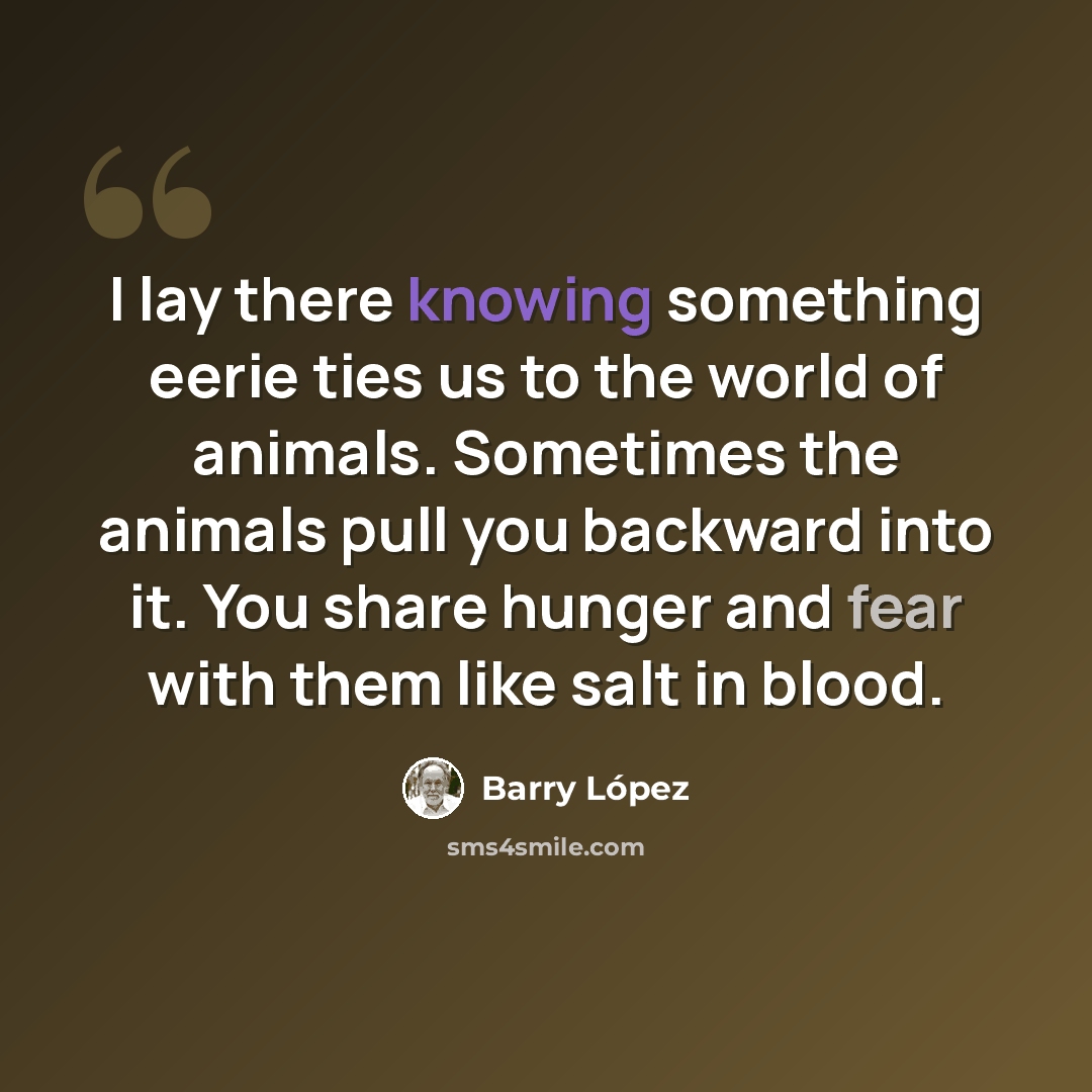 “I lay there knowing something eerie ties us to the world of animals. Sometimes the animals pull you backward into it. You share hunger and fear with them like salt in blood.” quote by Barry Lopez