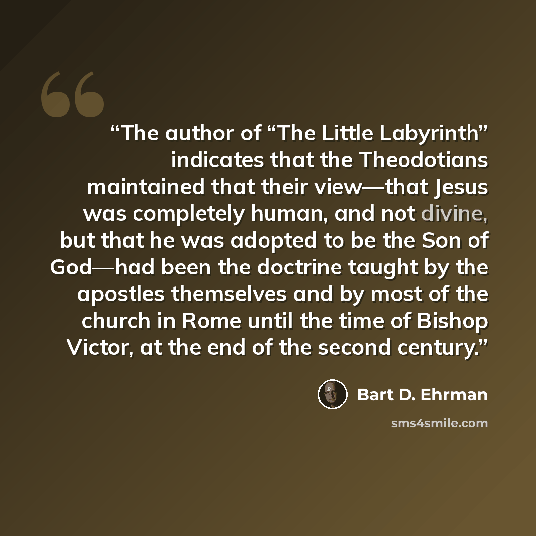 “The author of “The Little Labyrinth” indicates that the Theodotians maintained that their view—that Jesus was completely human, and not divine, but that he was adopted to be the Son of God—had been the doctrine taught by the apostles themselves and by most of the church in Rome until the time of…” quote by Bart D. Ehrman