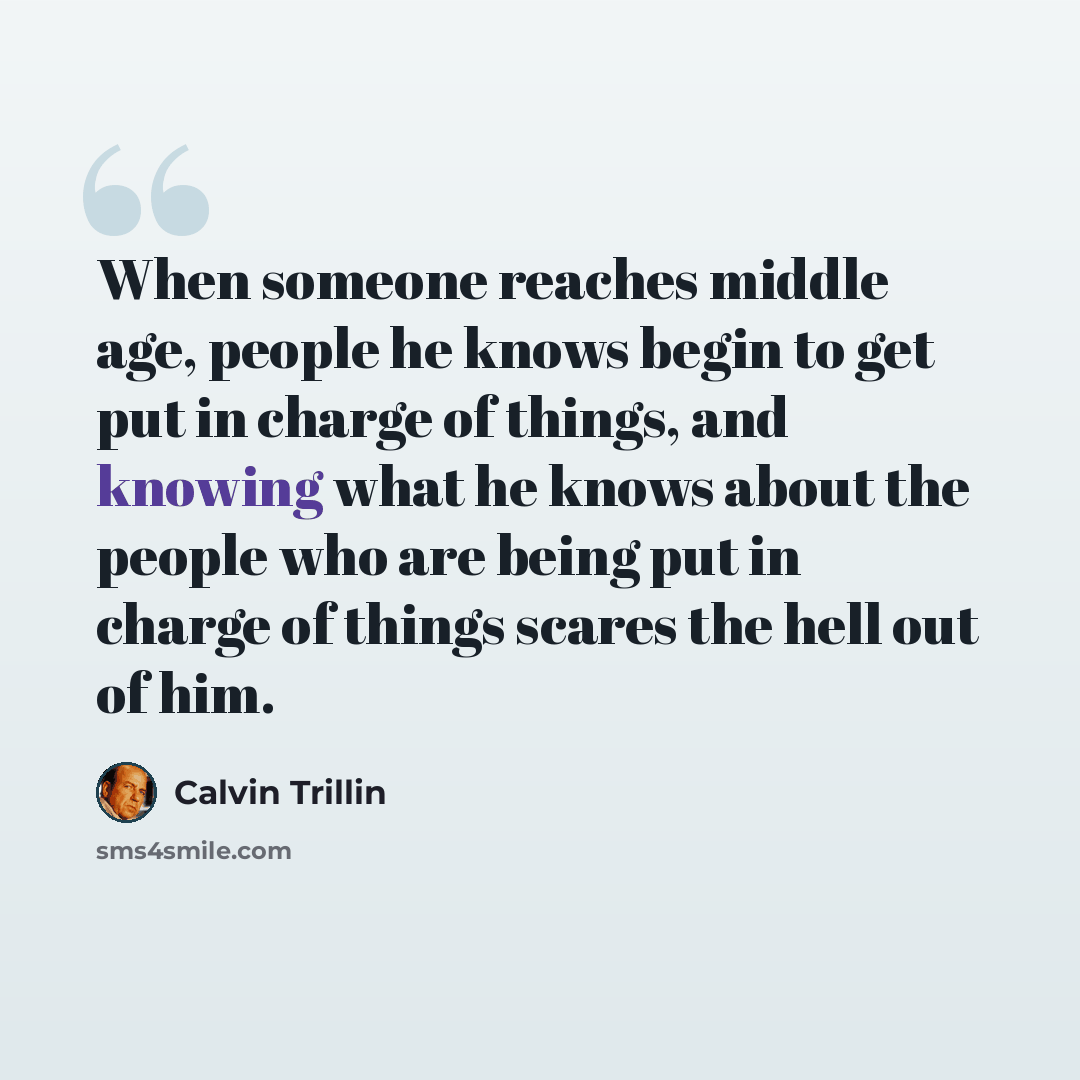 “When someone reaches middle age, people he knows begin to get put in charge of things, and knowing what he knows about the people who are being put in charge of things scares the hell out of him.” quote by Calvin Trillin