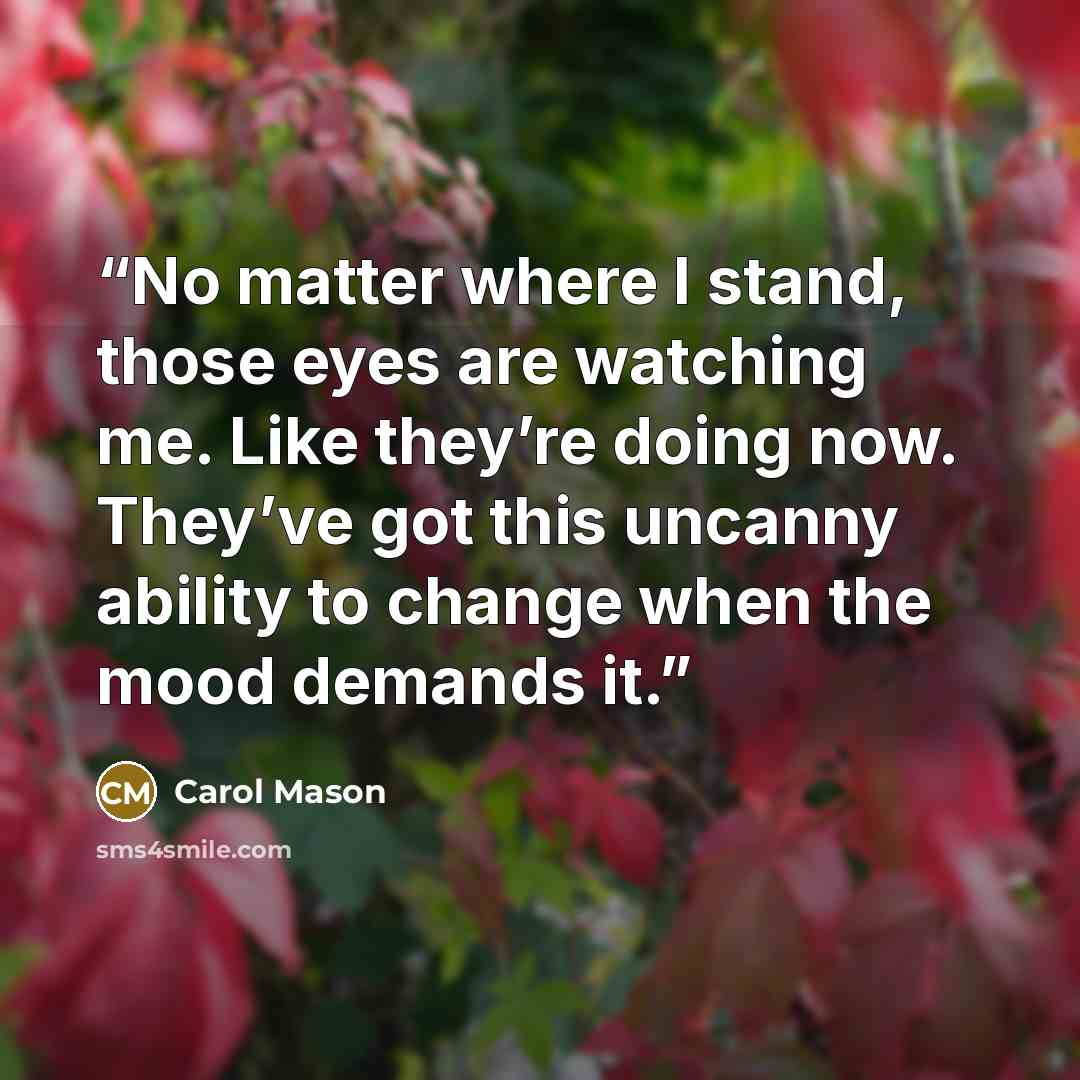 “No matter where I stand, those eyes are watching me. Like they’re doing now. They’ve got this uncanny ability to change when the mood demands it.” quote by Carol Mason