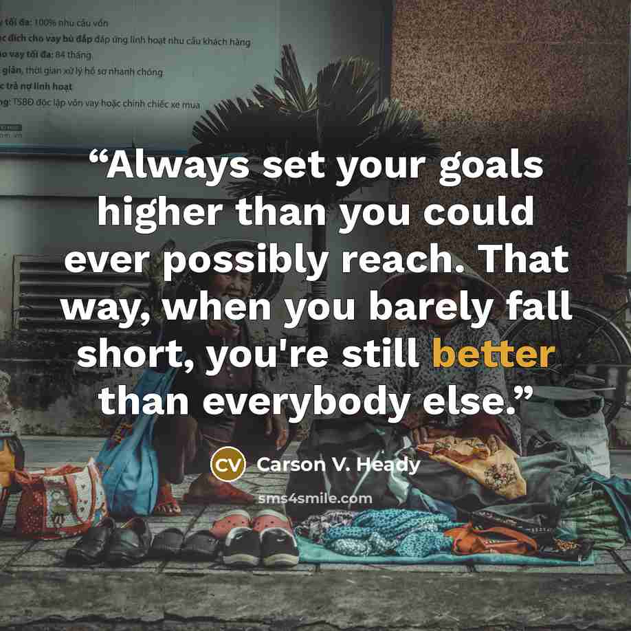 “Always set your goals higher than you could ever possibly reach. That way, when you barely fall short, you're still better than everybody else.” quote by Carson V. Heady