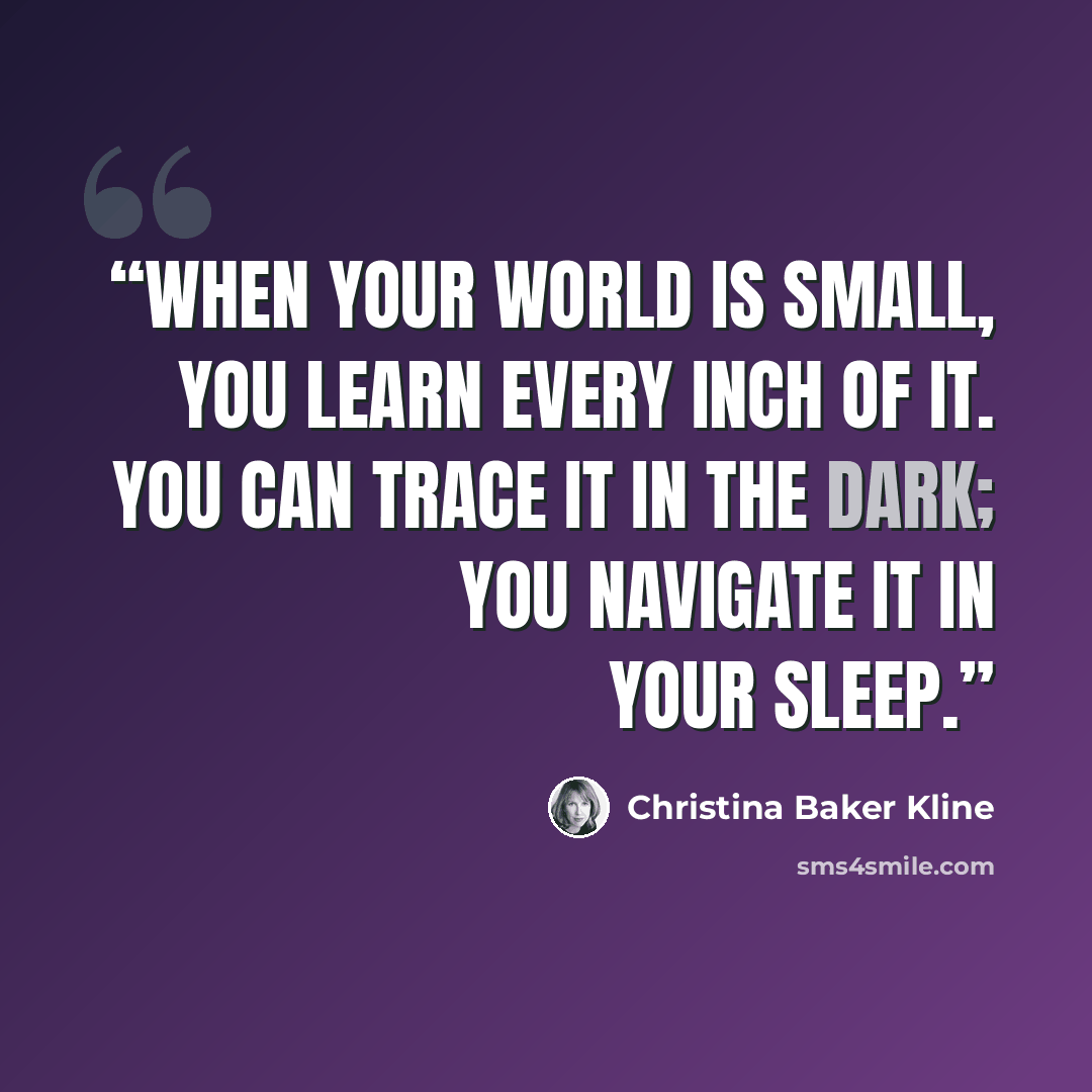 “WHEN YOUR WORLD is small, you learn every inch of it. You can trace it in the dark; you navigate it in your sleep.” quote by Christina Baker Kline