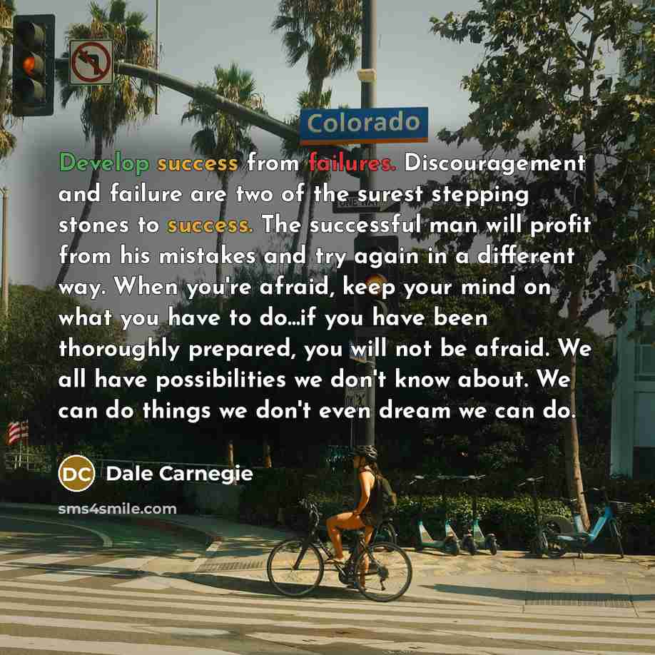 “Develop success from failures. Discouragement and failure are two of the surest stepping stones to success. The successful man will profit from his mistakes and try again in a different way. When you're afraid, keep your mind on what you have to do...if you have been thoroughly prepared, you will…” quote by Dale Carnegie