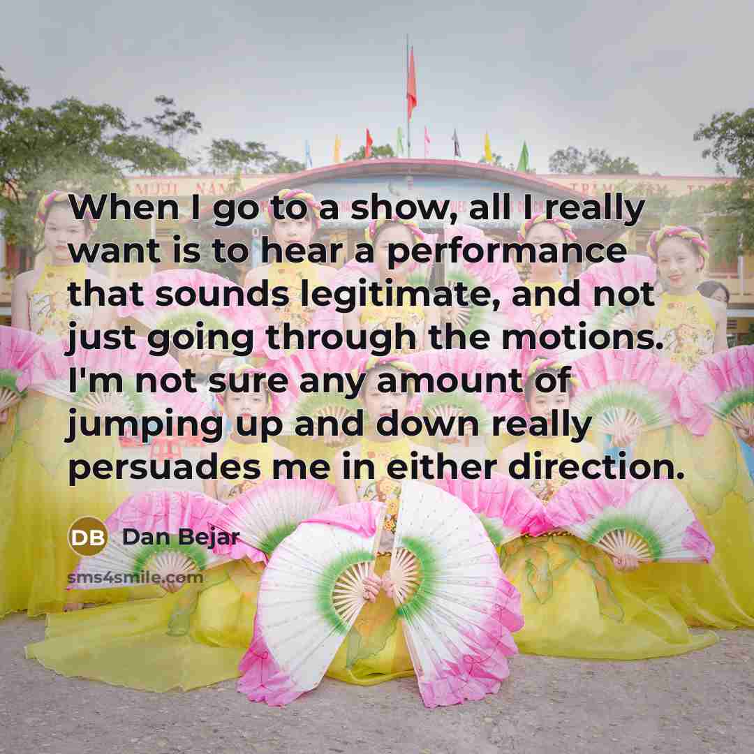 “When I go to a show, all I really want is to hear a performance that sounds legitimate, and not just going through the motions. I'm not sure any amount of jumping up and down really persuades me in either direction.” quote by Dan Bejar
